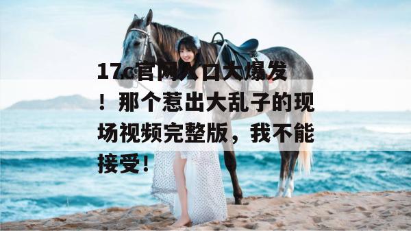 17c官网入口大爆发!那个惹出大乱子的现场视频完整版,我不能接受!