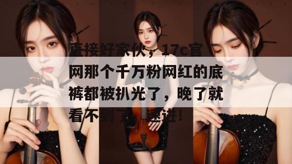 直接好家伙，17c官网那个千万粉网红的底裤都被扒光了，晚了就看不到了，速进！