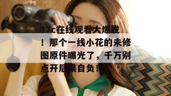 17c在线观看大爆发！那个一线小花的未修图原件曝光了，千万别点开后果自负！