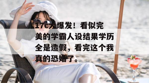 17c大爆发!看似完美的学霸人设结果学历全是造假,看完这个我真的恐婚了。