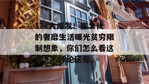 17c大爆发!富二代的奢靡生活曝光贫穷限制想象,你们怎么看这事儿?评论区见。