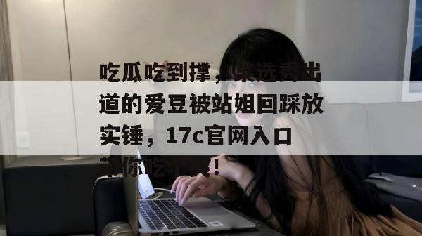 吃瓜吃到撑,某选秀出道的爱豆被站姐回踩放实锤,17c官网入口带你吃个爽!