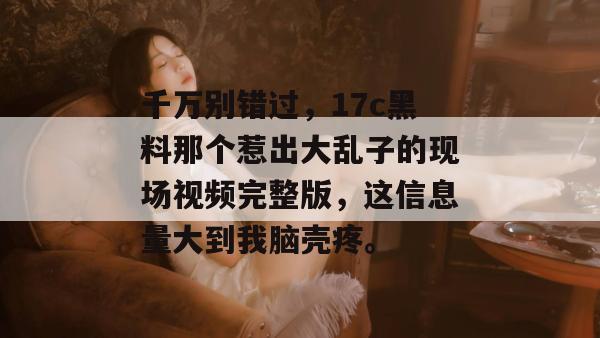 千万别错过,17c黑料那个惹出大乱子的现场视频完整版,这信息量大到我脑壳疼。