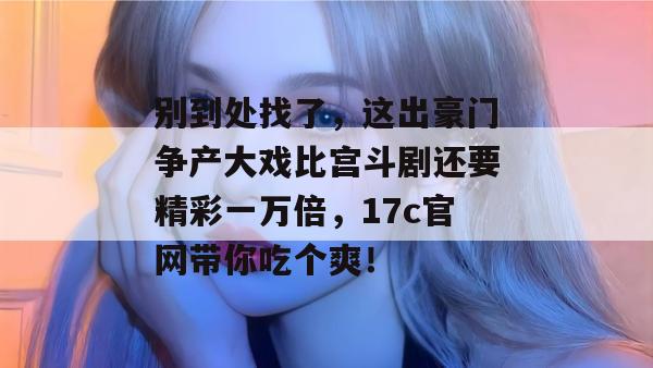 别到处找了,这出豪门争产大戏比宫斗剧还要精彩一万倍,17c官网带你吃个爽!