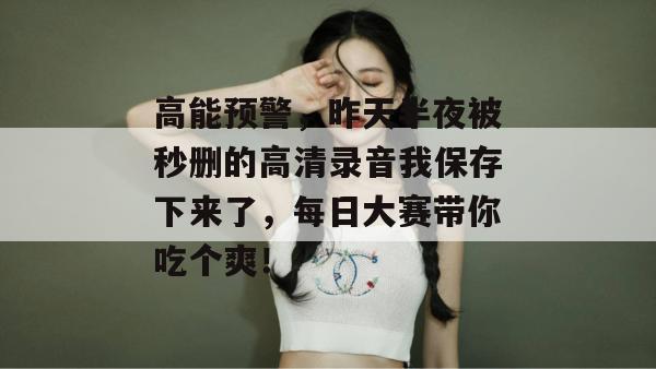 高能预警,昨天半夜被秒删的高清录音我保存下来了,每日大赛带你吃个爽!