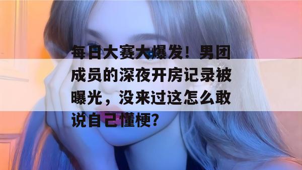 每日大赛大爆发!男团成员的深夜开房记录被曝光,没来过这怎么敢说自己懂梗?