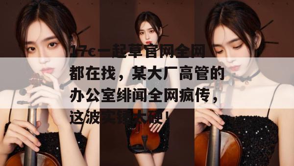 17c一起草官网全网都在找,某大厂高管的办公室绯闻全网疯传,这波实锤太硬!