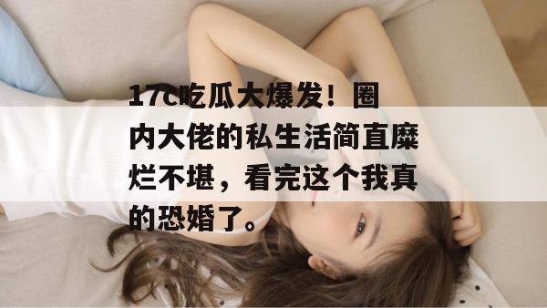 17c吃瓜大爆发!圈内大佬的私生活简直糜烂不堪,看完这个我真的恐婚了。