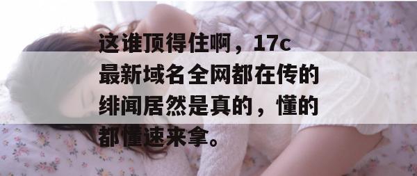 这谁顶得住啊,17c最新域名全网都在传的绯闻居然是真的,懂的都懂速来拿。