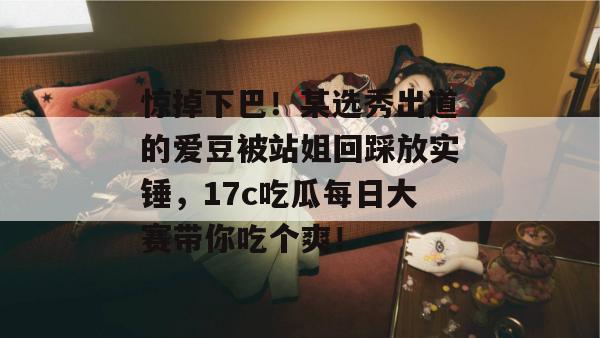 惊掉下巴!某选秀出道的爱豆被站姐回踩放实锤,17c吃瓜每日大赛带你吃个爽!