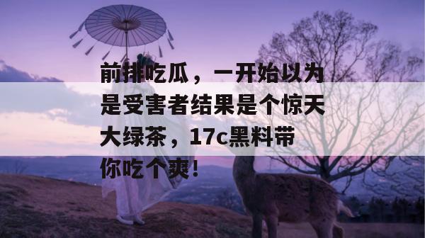 前排吃瓜,一开始以为是受害者结果是个惊天大绿茶,17c黑料带你吃个爽!